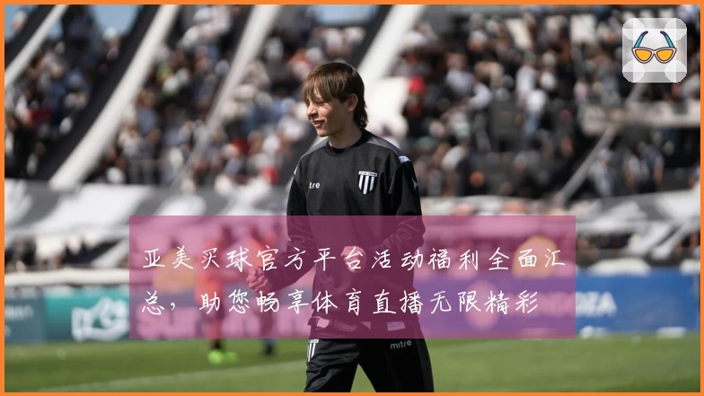 亚美买球官方平台活动福利全面汇总,助您畅享体育直播无限精彩