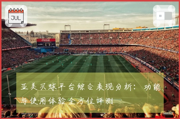 亚美买球平台综合表现分析：功能与使用体验全方位评测