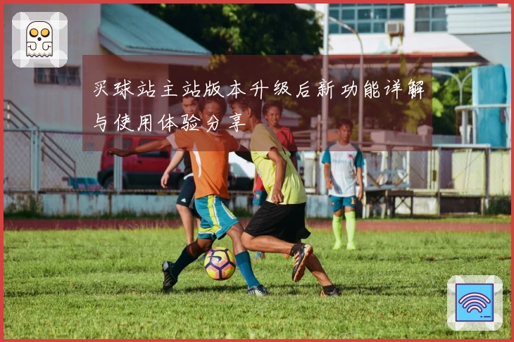 买球站主站版本升级后新功能详解与使用体验分享