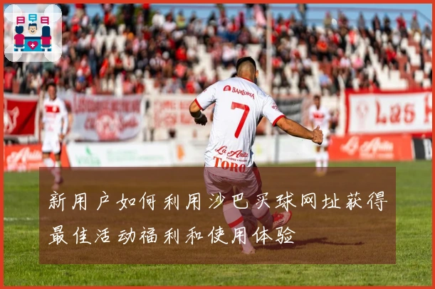 新用户如何利用沙巴买球网址获得最佳活动福利和使用体验