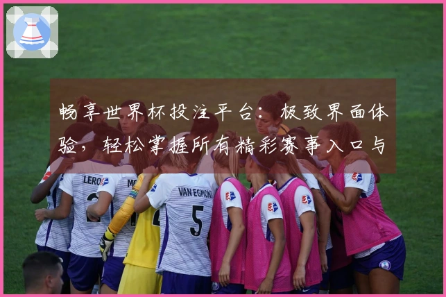 畅享世界杯投注平台：极致界面体验，轻松掌握所有精彩赛事入口与功能
