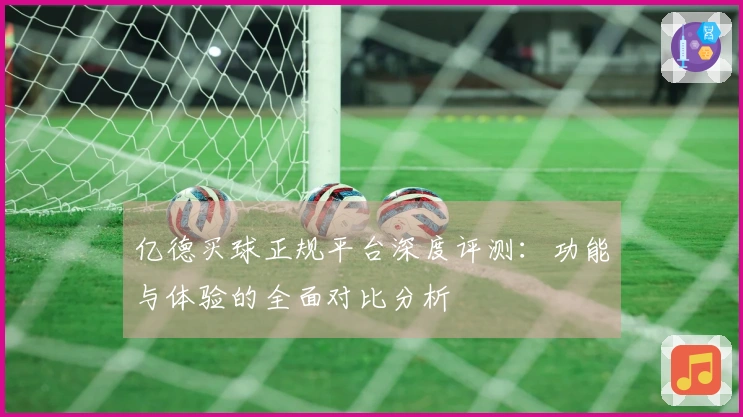 亿德买球正规平台深度评测：功能与体验的全面对比分析